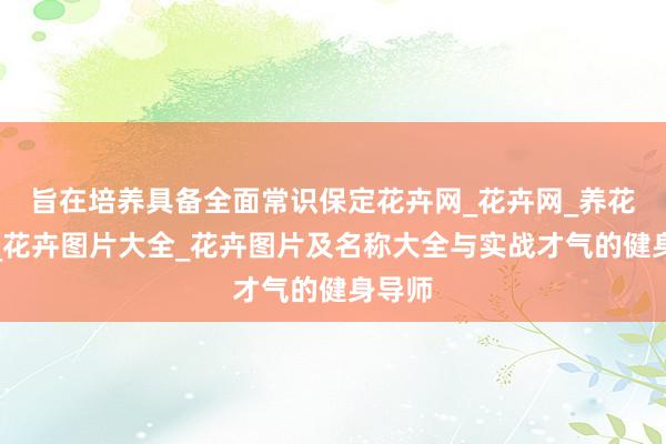 旨在培养具备全面常识保定花卉网_花卉网_养花知识_花卉图片大全_花卉图片及名称大全与实战才气的健身导师
