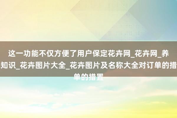 这一功能不仅方便了用户保定花卉网_花卉网_养花知识_花卉图片大全_花卉图片及名称大全对订单的措置